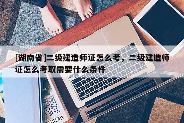 [湖南省]二级建造师证怎么考，二级建造师证怎么考取需要什么条件