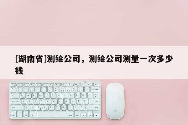 [湖南省]测绘公司，测绘公司测量一次多少钱