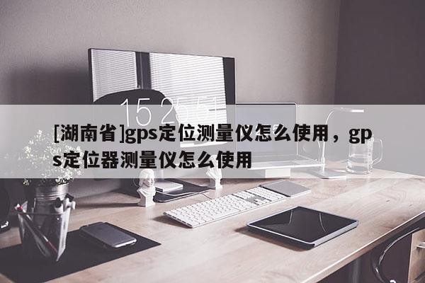 [湖南省]gps定位测量仪怎么使用，gps定位器测量仪怎么使用