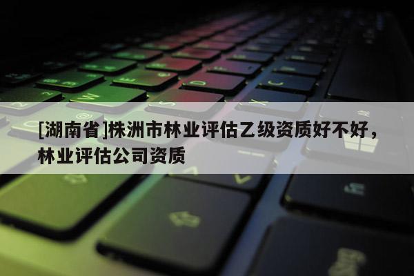 [湖南省]株洲市林业评估乙级资质好不好，林业评估公司资质
