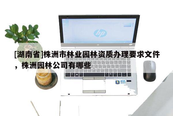[湖南省]株洲市林业园林资质办理要求文件，株洲园林公司有哪些