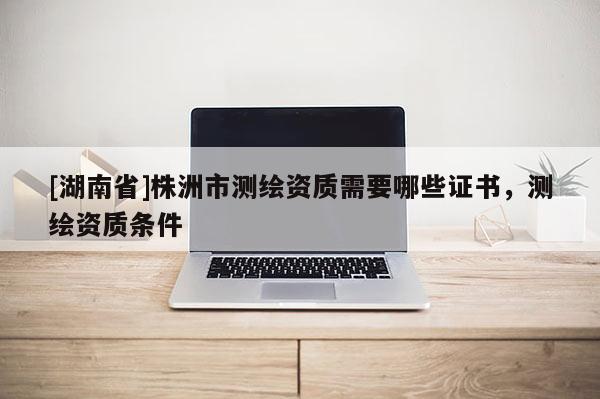 [湖南省]株洲市测绘资质需要哪些证书，测绘资质条件