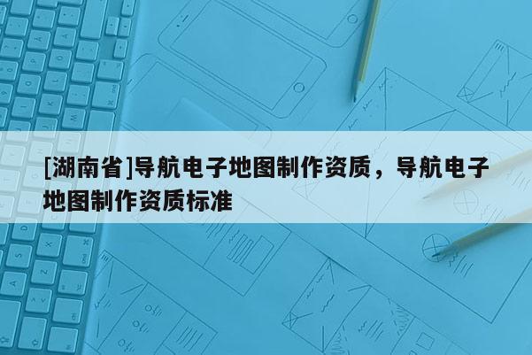 [湖南省]导航电子地图制作资质，导航电子地图制作资质标准