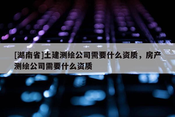 [湖南省]土建测绘公司需要什么资质，房产测绘公司需要什么资质