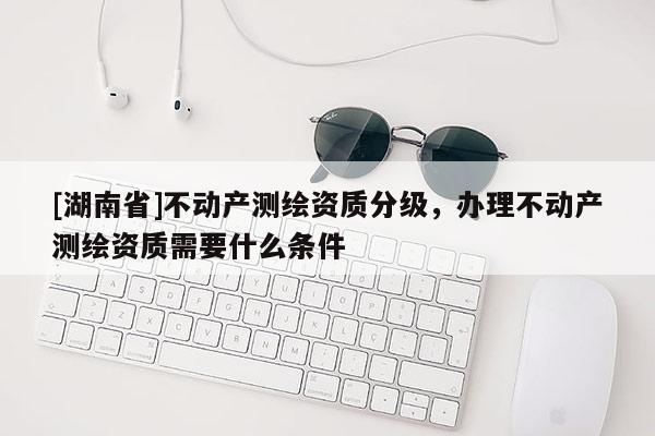 [湖南省]不动产测绘资质分级，办理不动产测绘资质需要什么条件