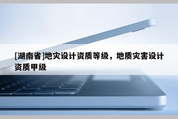 [湖南省]地灾设计资质等级，地质灾害设计资质甲级