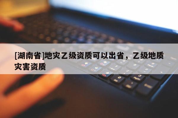 [湖南省]地灾乙级资质可以出省，乙级地质灾害资质