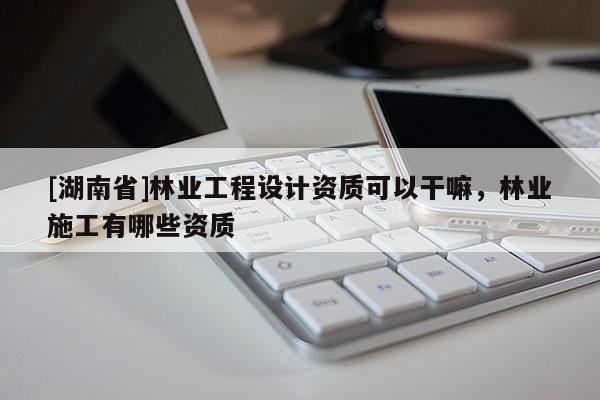 [湖南省]林业工程设计资质可以干嘛，林业施工有哪些资质