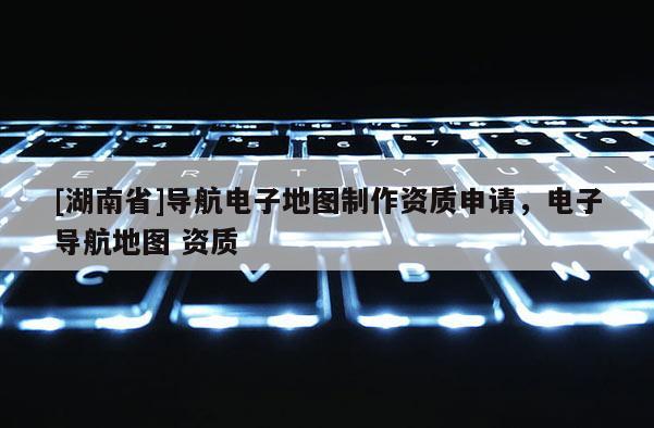 [湖南省]导航电子地图制作资质申请，电子导航地图 资质