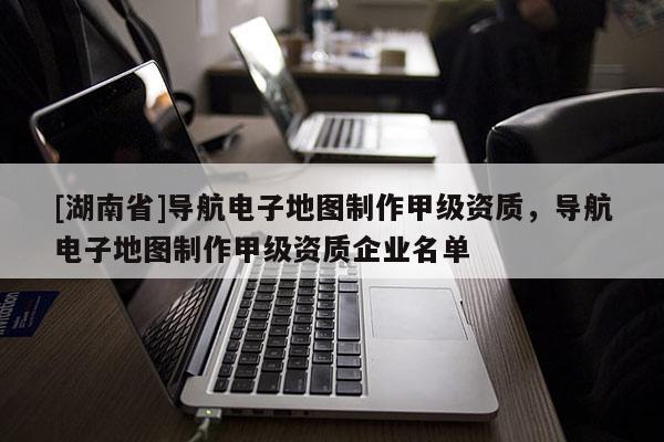 [湖南省]导航电子地图制作甲级资质，导航电子地图制作甲级资质企业名单