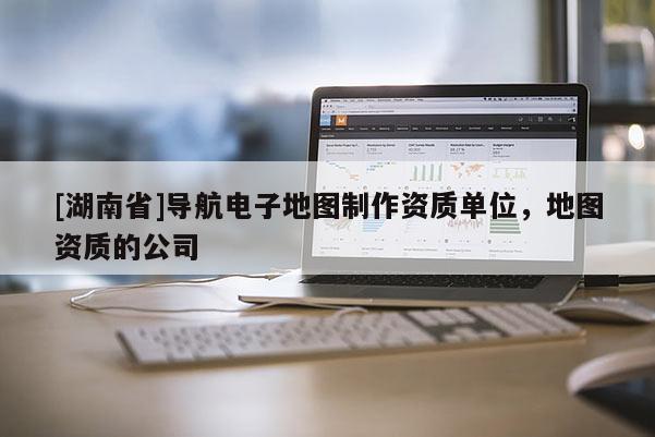 [湖南省]导航电子地图制作资质单位，地图资质的公司