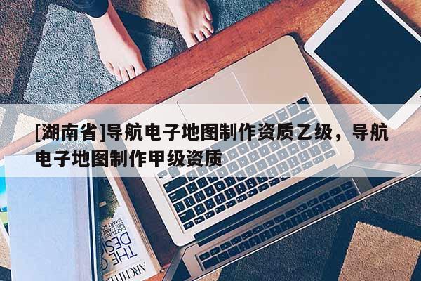 [湖南省]导航电子地图制作资质乙级，导航电子地图制作甲级资质