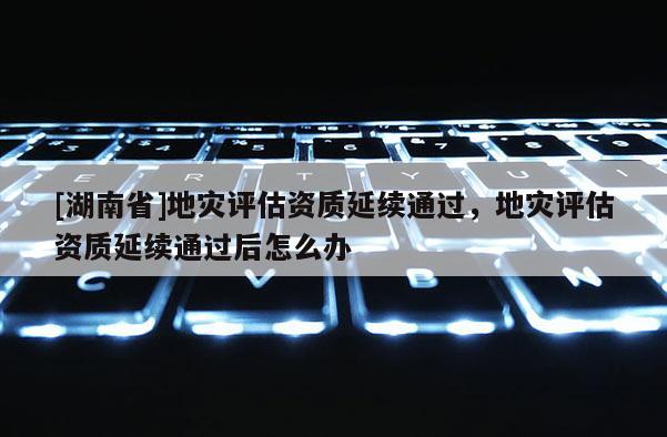 [湖南省]地灾评估资质延续通过，地灾评估资质延续通过后怎么办