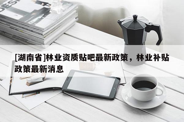 [湖南省]林业资质贴吧最新政策，林业补贴政策最新消息