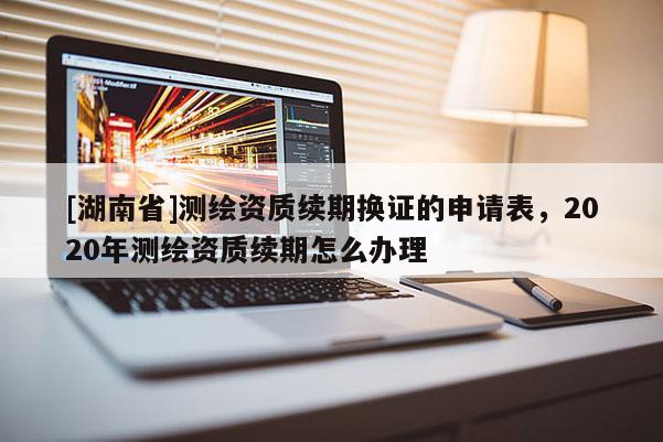 [湖南省]测绘资质续期换证的申请表，2020年测绘资质续期怎么办理