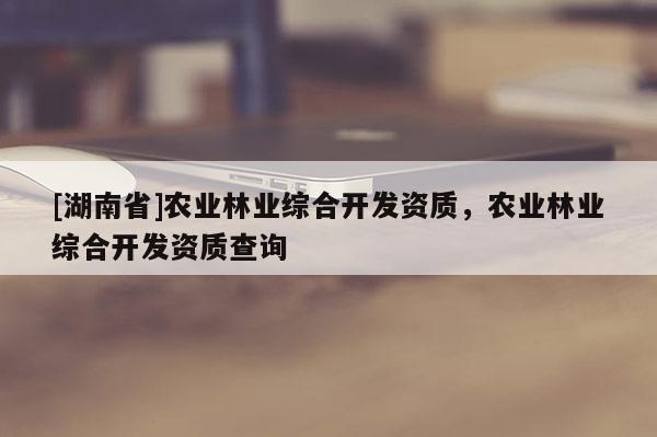 [湖南省]农业林业综合开发资质，农业林业综合开发资质查询