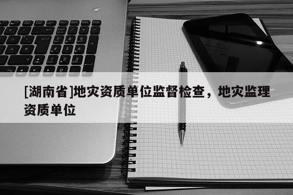 [湖南省]地灾资质单位监督检查，地灾监理资质单位