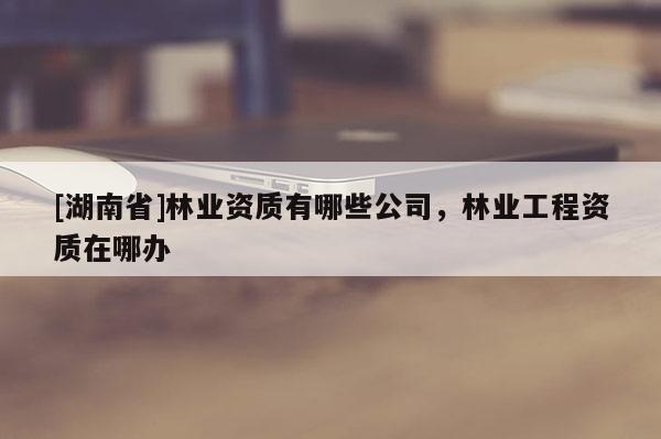 [湖南省]林业资质有哪些公司，林业工程资质在哪办