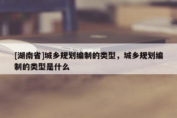 [湖南省]城乡规划编制的类型，城乡规划编制的类型是什么