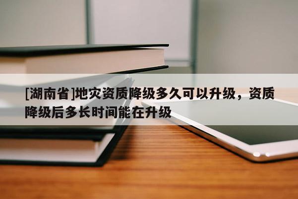 [湖南省]地灾资质降级多久可以升级，资质降级后多长时间能在升级