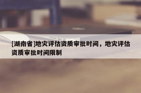 [湖南省]地灾评估资质审批时间，地灾评估资质审批时间限制