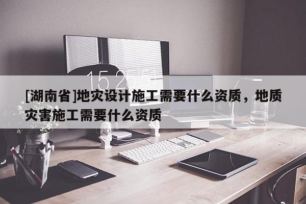 [湖南省]地灾设计施工需要什么资质，地质灾害施工需要什么资质