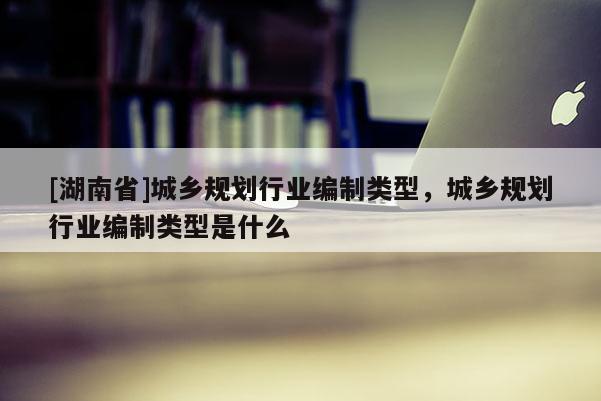 [湖南省]城乡规划行业编制类型，城乡规划行业编制类型是什么