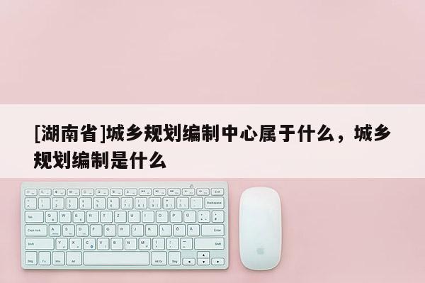 [湖南省]城乡规划编制中心属于什么，城乡规划编制是什么