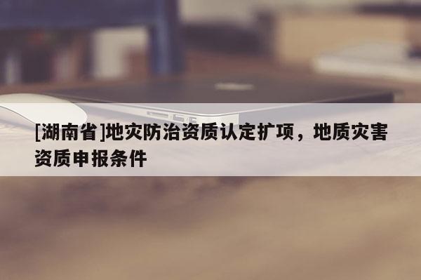 [湖南省]地灾防治资质认定扩项，地质灾害资质申报条件