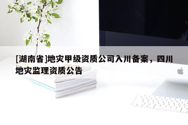 [湖南省]地灾甲级资质公司入川备案，四川地灾监理资质公告