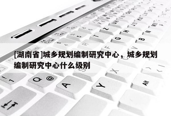 [湖南省]城乡规划编制研究中心，城乡规划编制研究中心什么级别