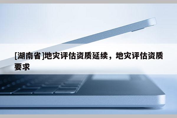 [湖南省]地灾评估资质延续，地灾评估资质要求