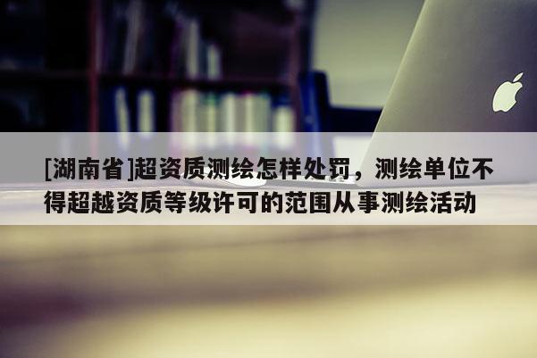 [湖南省]超资质测绘怎样处罚，测绘单位不得超越资质等级许可的范围从事测绘活动