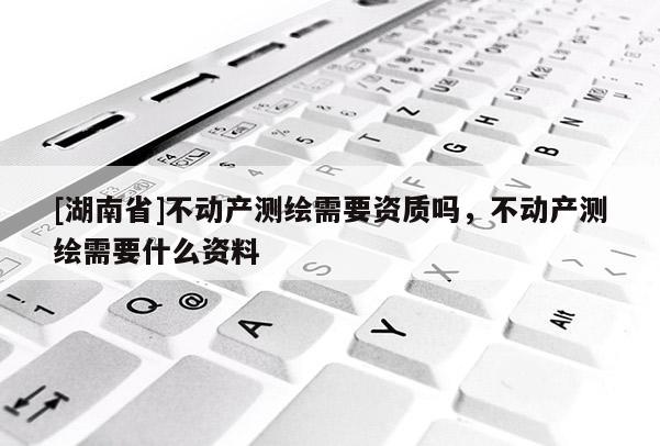 [湖南省]不动产测绘需要资质吗，不动产测绘需要什么资料