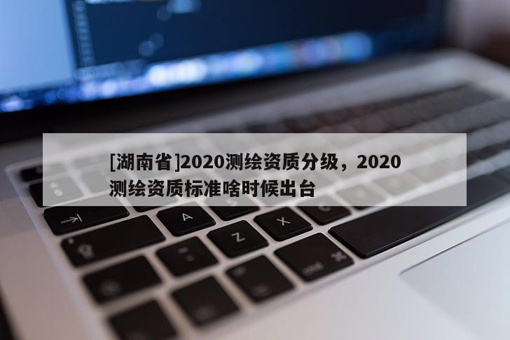 [湖南省]2020测绘资质分级，2020测绘资质标准啥时候出台