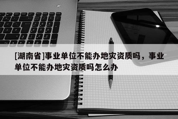 [湖南省]事业单位不能办地灾资质吗，事业单位不能办地灾资质吗怎么办