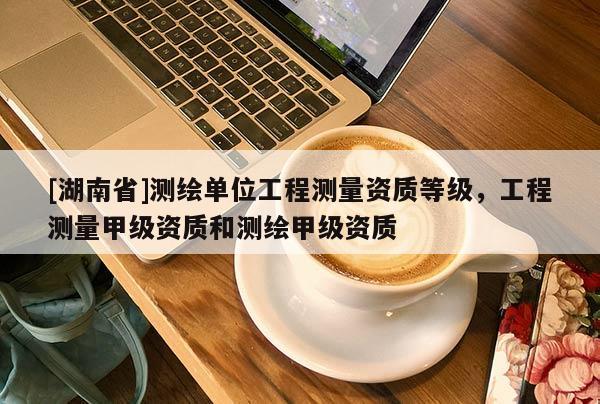 [湖南省]测绘单位工程测量资质等级，工程测量甲级资质和测绘甲级资质