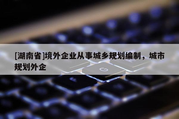 [湖南省]境外企业从事城乡规划编制，城市规划外企