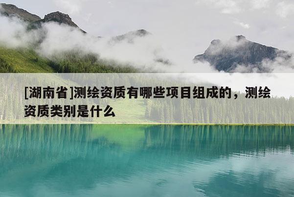 [湖南省]测绘资质有哪些项目组成的，测绘资质类别是什么