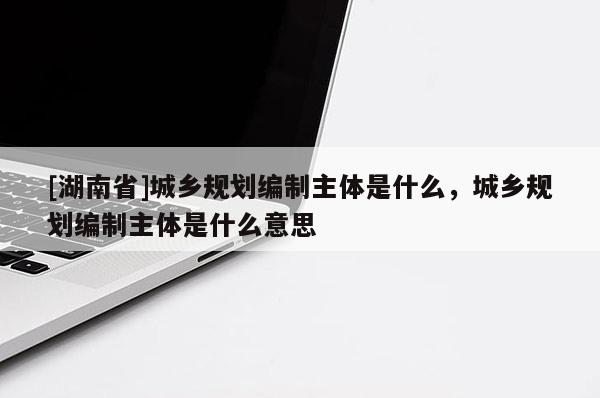 [湖南省]城乡规划编制主体是什么，城乡规划编制主体是什么意思