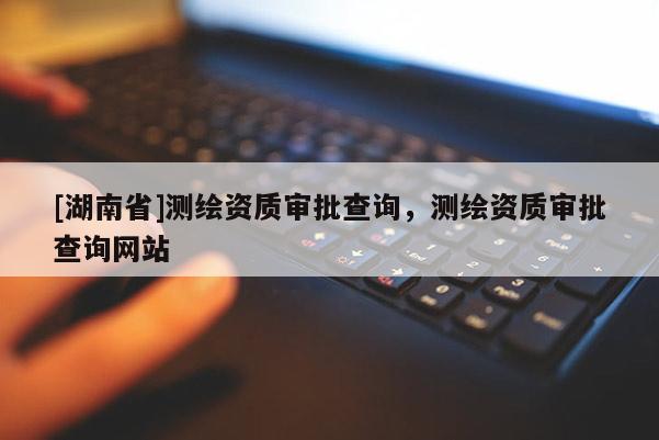 [湖南省]测绘资质审批查询，测绘资质审批查询网站