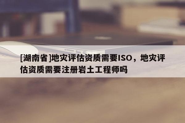 [湖南省]地灾评估资质需要ISO，地灾评估资质需要注册岩土工程师吗