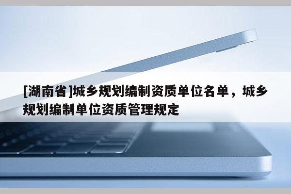 [湖南省]城乡规划编制资质单位名单，城乡规划编制单位资质管理规定