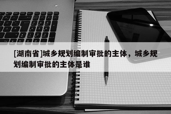 [湖南省]城乡规划编制审批的主体，城乡规划编制审批的主体是谁