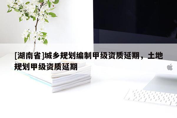 [湖南省]城乡规划编制甲级资质延期，土地规划甲级资质延期