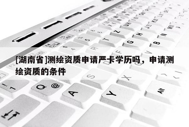 [湖南省]测绘资质申请严卡学历吗，申请测绘资质的条件