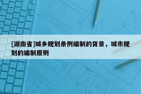 [湖南省]城乡规划条例编制的背景，城市规划的编制原则