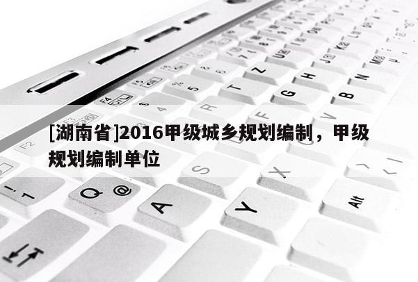 [湖南省]2016甲级城乡规划编制，甲级规划编制单位