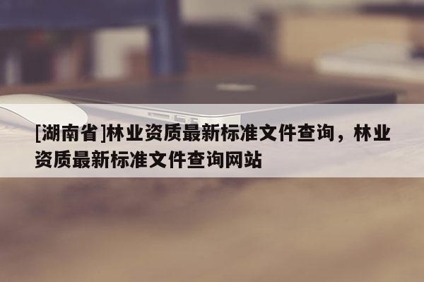 [湖南省]林业资质最新标准文件查询，林业资质最新标准文件查询网站