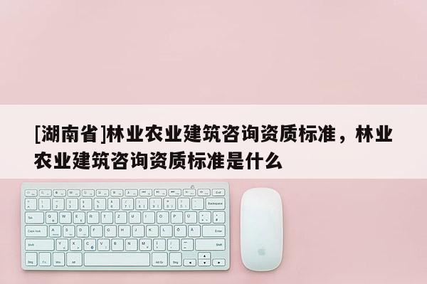 [湖南省]林业农业建筑咨询资质标准，林业农业建筑咨询资质标准是什么